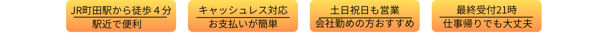 JR町田駅から徒歩4分　駅近で便利　キャッシュレス対応　お支払いが簡単　土日祝も営業　会社勤めの方おすすめ　最終受付21時　仕事帰りでも大丈夫